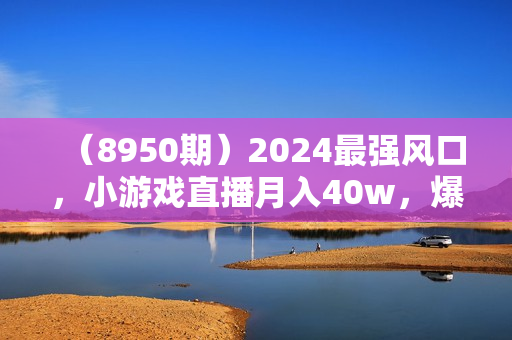 （8950期）2024最强风口，小游戏直播月入40w，爆裂变现，普通小白一定要做的项目