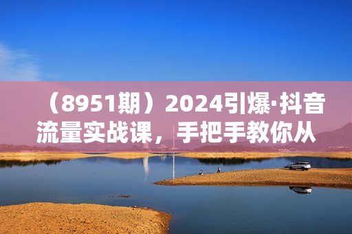 （8951期）2024引爆·抖音流量实战课，手把手教你从0-1打造爆款抖音账号（27节）