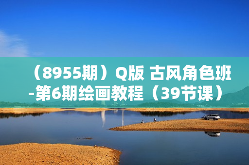 （8955期）Q版 古风角色班-第6期绘画教程（39节课）