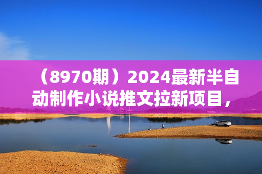 （8970期）2024最新半自动制作小说推文拉新项目，保姆级教程，小白上手日入1000+