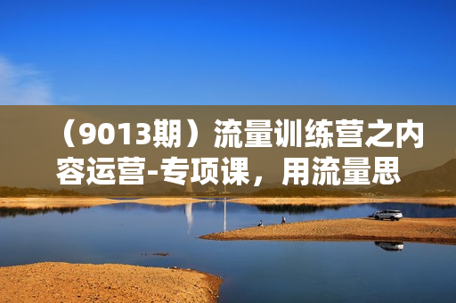 （9013期）流量训练营之内容运营-专项课，用流量思维策划爆款内容-30节-无水印