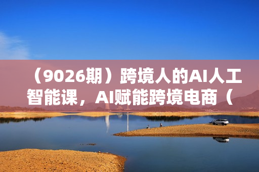 （9026期）跨境人的AI人工智能课，AI赋能跨境电商（14节课）