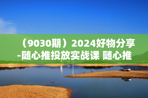 （9030期）2024好物分享-随心推投放实战课 随心推撬动自然流量/微付费起号/优化产出