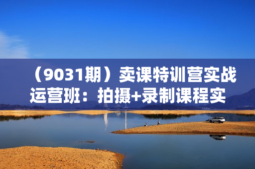 （9031期）卖课特训营实战运营班：拍摄+录制课程实操+上架课程+卖课直播实操