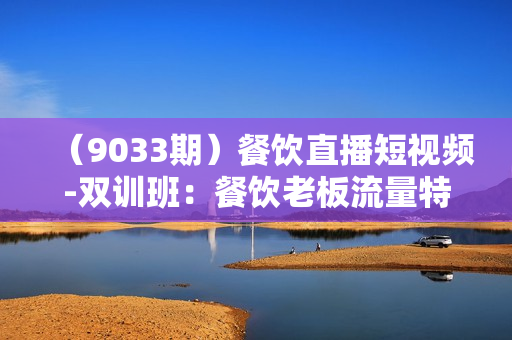 （9033期）餐饮直播短视频-双训班：餐饮老板流量特训，营快速掌握餐饮短视频领域