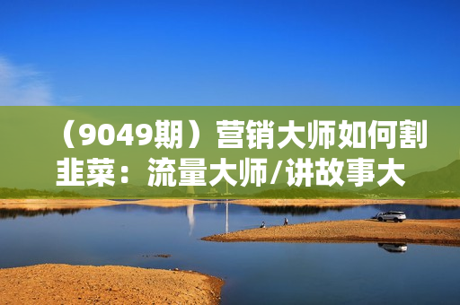 （9049期）营销大师如何割韭菜：流量大师/讲故事大师/话术大师/卖货大师/成交大师/