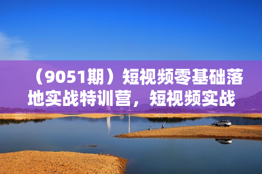 （9051期）短视频零基础落地实战特训营，短视频实战课零基础到大神