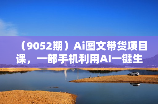 （9052期）Ai图文带货项目课，一部手机利用AI一键生成原创作品（22节课）