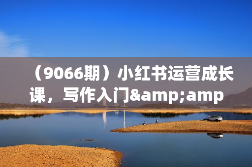 （9066期）小红书运营成长课，写作入门&amp;amp;内容运营&amp;amp;接广变现【文档课】