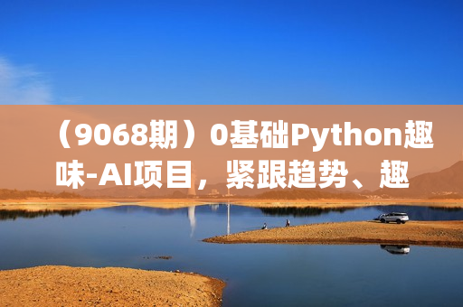 （9068期）0基础Python趣味-AI项目，紧跟趋势、趣味Al、强化编程能力（13节课）