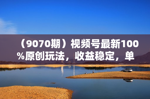 （9070期）视频号最新100%原创玩法，收益稳定，单日收益1000+，小白专属