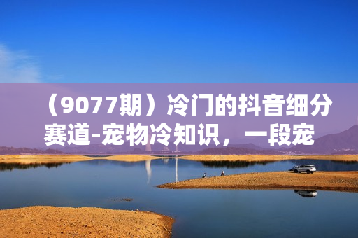 （9077期）冷门的抖音细分赛道-宠物冷知识，一段宠物视频配上文案，有人靠这个月入10w