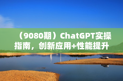（9080期）ChatGPT实操指南，创新应用+性能提升，解锁-AI魔力，启程智能未来
