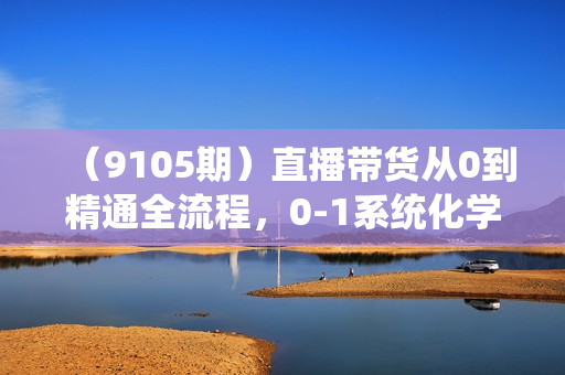（9105期）直播带货从0到精通全流程，0-1系统化学习直播流程（35节课）