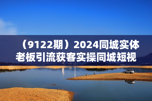 （9122期）2024同城实体老板引流获客实操同城短视频·同城直播·实体店投放·问题答疑