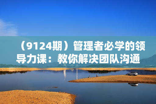 （9124期）管理者必学的领导力课：教你解决团队沟通和激励难题（33节课）