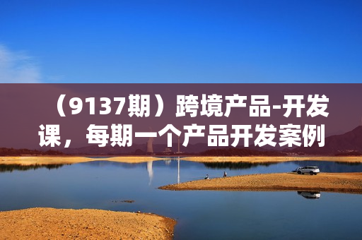 （9137期）跨境产品-开发课，每期一个产品开发案例，从方法到实战，带你成为产品经理