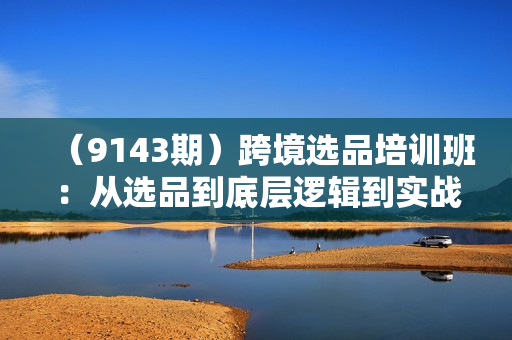（9143期）跨境选品培训班：从选品到底层逻辑到实战，深度讲解跨境选品