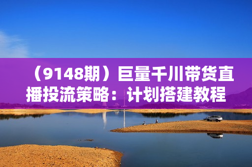 （9148期）巨量千川带货直播投流策略：计划搭建教程、投放逻辑、核心玩法！