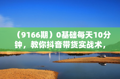 （9166期）0基础每天10分钟，教你抖音带货实战术，月入3W+