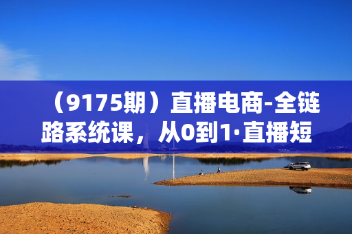 （9175期）直播电商-全链路系统课，从0到1·直播短视频系统学习，短视频创业者的实战