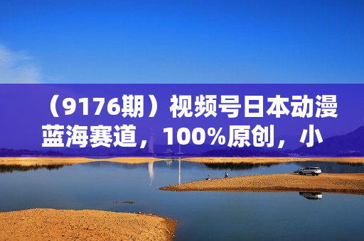 （9176期）视频号日本动漫蓝海赛道，100%原创，小白轻松月入10000＋