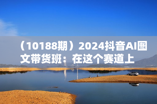 （10188期）2024抖音AI图文带货班：在这个赛道上  乘风破浪 拿到好效果（26节课）