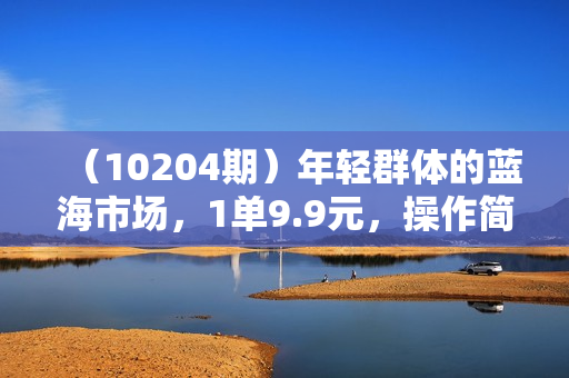 （10204期）年轻群体的蓝海市场，1单9.9元，操作简单，小白轻松上手，日入四位数