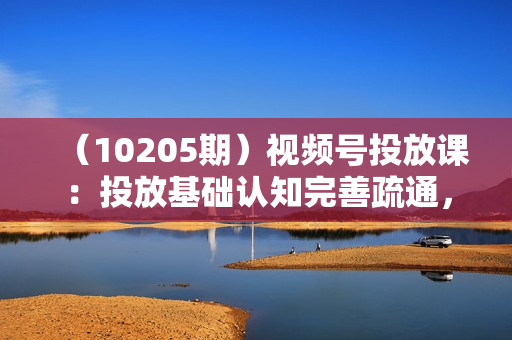 （10205期）视频号投放课：投放基础认知完善疏通，快速建模打标签，稳住投产稳住账号
