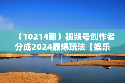 （10214期）视频号创作者分成2024最爆玩法【娱乐赛道】，小白无脑上手，轻松日入3000+