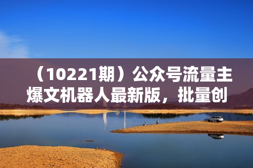 （10221期）公众号流量主爆文机器人最新版，批量创作发布，功能更全面更灵活
