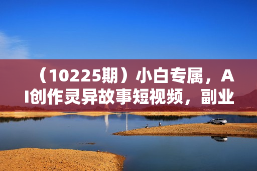 （10225期）小白专属，AI创作灵异故事短视频，副业兼职最佳选择，学生党宝妈党轻松