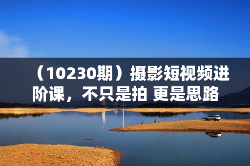（10230期）摄影短视频进阶课，不只是拍 更是思路 从策划到后期 教你成为短视频制作人