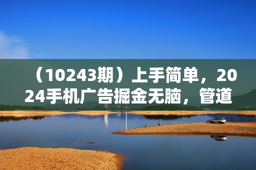 （10243期）上手简单，2024手机广告掘金无脑，管道收益日入500+