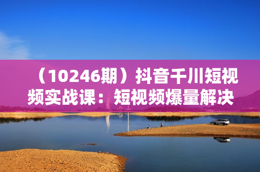 （10246期）抖音千川短视频实战课：短视频爆量解决方案，三个月成交额千万（41节课）