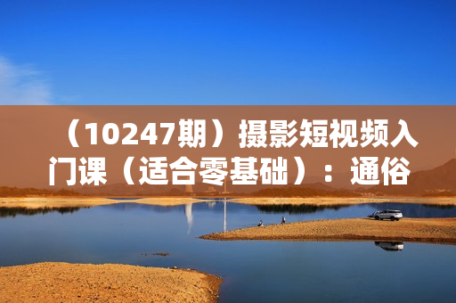 （10247期）摄影短视频入门课（适合零基础）：通俗易懂，只有干货（11节课）