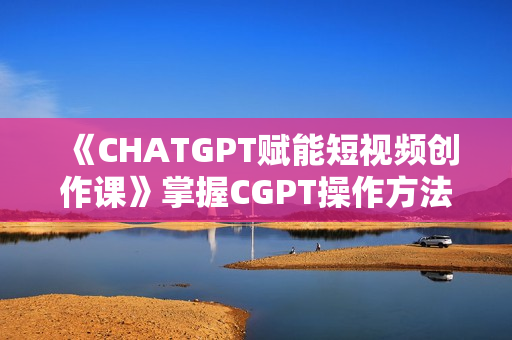 《CHATGPT赋能短视频创作课》掌握CGPT操作方法，高效产出爆款内容