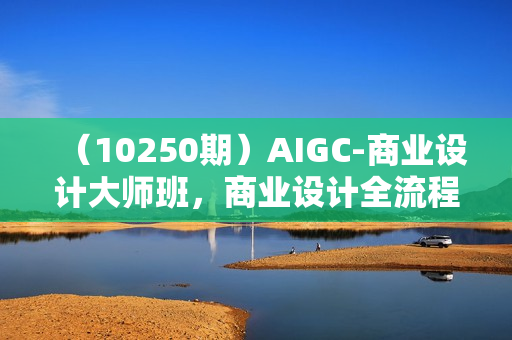 （10250期）AIGC-商业设计大师班，商业设计全流程（22节课）