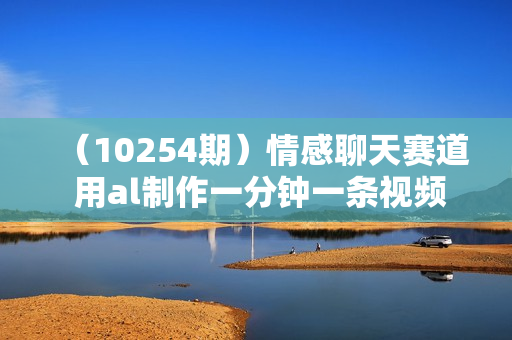 （10254期）情感聊天赛道 用al制作一分钟一条视频 无脑玩法日入500＋