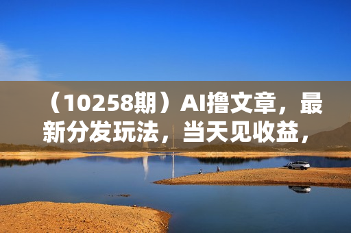 （10258期）AI撸文章，最新分发玩法，当天见收益，小白轻松日入2000+