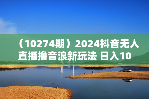 （10274期）2024抖音无人直播撸音浪新玩法 日入1000+ 全流程+素材资源