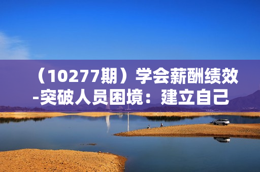 （10277期）学会薪酬绩效-突破人员困境：建立自己的【薪酬+绩效】体系，企业与员工