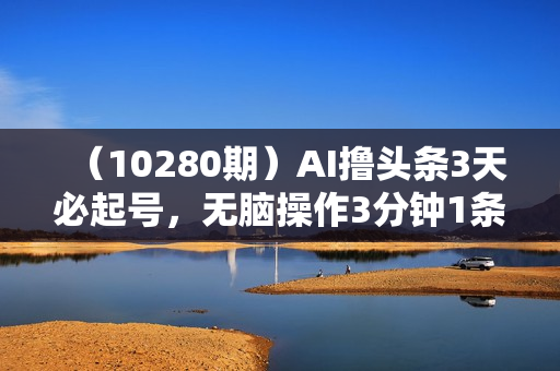 （10280期）AI撸头条3天必起号，无脑操作3分钟1条，复制粘贴轻松月入2W+
