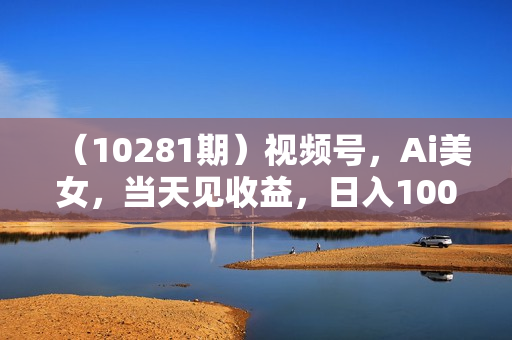 （10281期）视频号，Ai美女，当天见收益，日入1000+