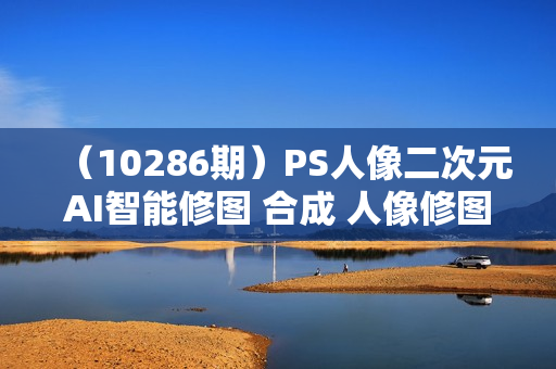 （10286期）PS人像二次元AI智能修图 合成 人像修图/二次元 COS合成/AI 智能合成/100节