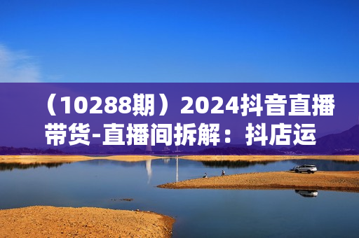 （10288期）2024抖音直播带货-直播间拆解：抖店运营从入门到精通（56节课）