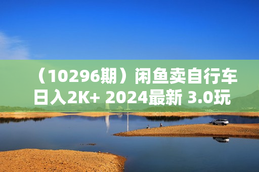 （10296期）闲鱼卖自行车 日入2K+ 2024最新 3.0玩法教学