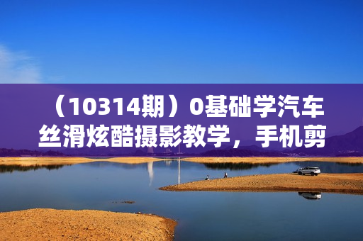 （10314期）0基础学汽车 丝滑炫酷摄影教学，手机剪映特效剪辑（66节也就是）