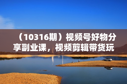 （10316期）视频号好物分享副业课，视频剪辑带货玩法（12节课）