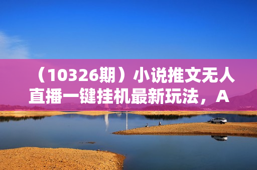 （10326期）小说推文无人直播一键挂机最新玩法，AI制作，收益稳定，日入1000+